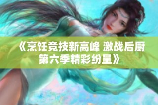 《烹饪竞技新高峰 激战后厨第六季精彩纷呈》