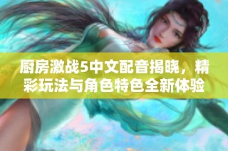 厨房激战5中文配音揭晓，精彩玩法与角色特色全新体验分享