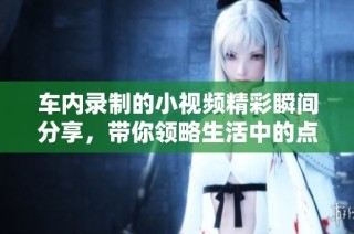 车内录制的小视频精彩瞬间分享，带你领略生活中的点滴乐趣
