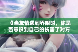 《当友情遇到界限时，你是否意识到自己的伤害了对方》