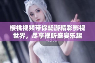 樱桃视频带你畅游精彩影视世界，尽享视听盛宴乐趣