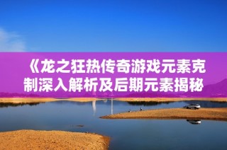《龙之狂热传奇游戏元素克制深入解析及后期元素揭秘》
