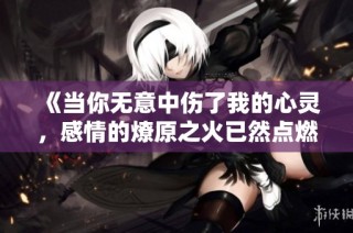 《当你无意中伤了我的心灵，感情的燎原之火已然点燃》
