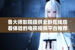 鲁大师影院提供全新在线观看体验的电视视频平台推荐