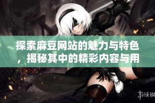 探索麻豆网站的魅力与特色，揭秘其中的精彩内容与用户体验