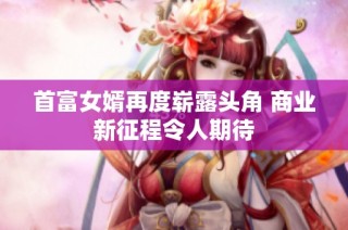 首富女婿再度崭露头角 商业新征程令人期待