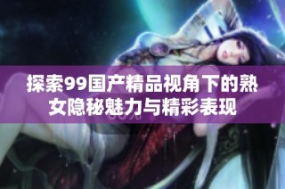 探索99国产精品视角下的熟女隐秘魅力与精彩表现