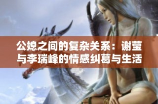 公媳之间的复杂关系：谢莹与李瑞峰的情感纠葛与生活挑战