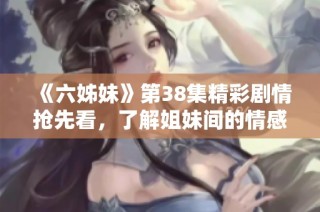 《六姊妹》第38集精彩剧情抢先看，了解姐妹间的情感与奋斗故事