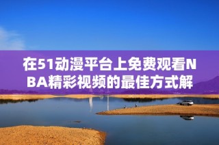在51动漫平台上免费观看NBA精彩视频的最佳方式解析