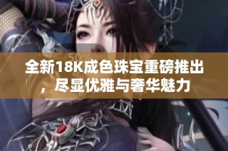 全新18K成色珠宝重磅推出，尽显优雅与奢华魅力