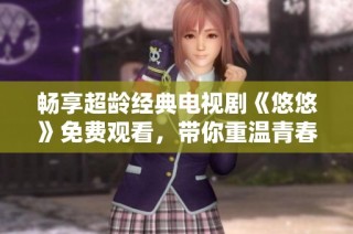 畅享超龄经典电视剧《悠悠》免费观看，带你重温青春故事与情感纠葛
