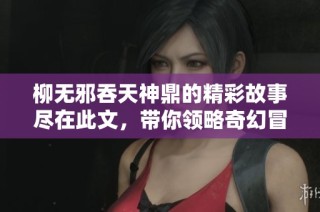柳无邪吞天神鼎的精彩故事尽在此文，带你领略奇幻冒险旅程