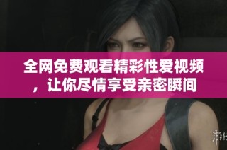 全网免费观看精彩性爱视频，让你尽情享受亲密瞬间