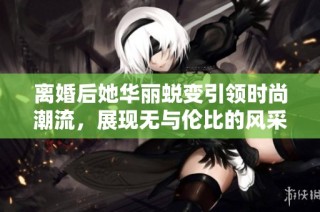 离婚后她华丽蜕变引领时尚潮流，展现无与伦比的风采