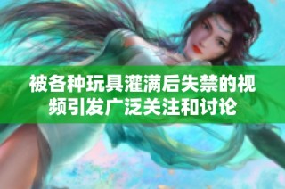 被各种玩具灌满后失禁的视频引发广泛关注和讨论