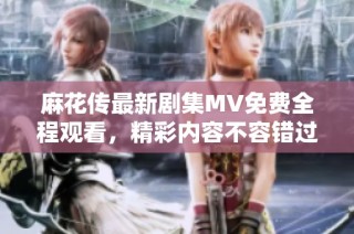 麻花传最新剧集MV免费全程观看，精彩内容不容错过！