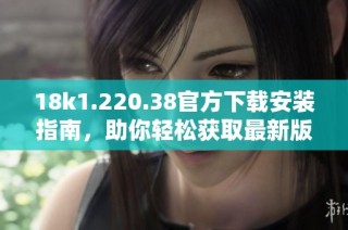 18k1.220.38官方下载安装指南，助你轻松获取最新版本
