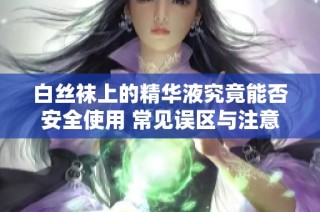 白丝袜上的精华液究竟能否安全使用 常见误区与注意事项解析