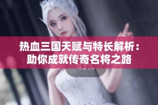 热血三国天赋与特长解析：助你成就传奇名将之路