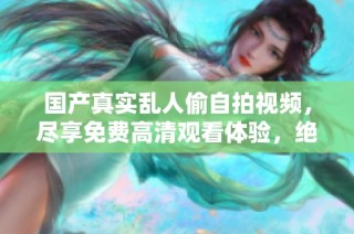 国产真实乱人偷自拍视频，尽享免费高清观看体验，绝对不容错过