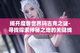 揭开魔兽世界玛古克之谜-寻找探索神秘之地的关键线索攻略