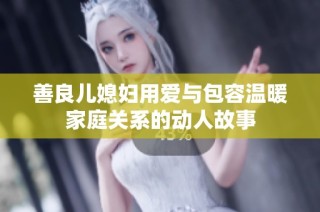善良儿媳妇用爱与包容温暖家庭关系的动人故事
