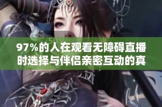97%的人在观看无障碍直播时选择与伴侣亲密互动的真实体验分享