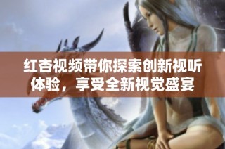 红杏视频带你探索创新视听体验，享受全新视觉盛宴