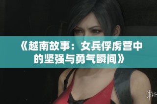 《越南故事：女兵俘虏营中的坚强与勇气瞬间》