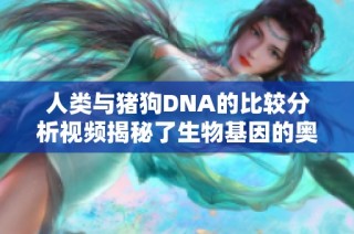 人类与猪狗DNA的比较分析视频揭秘了生物基因的奥秘与联系