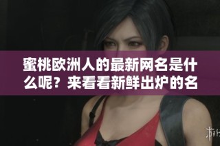 蜜桃欧洲人的最新网名是什么呢？来看看新鲜出炉的名字吧