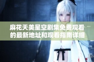 麻花天美星空剧集免费观看的最新地址和观看指南详细分享