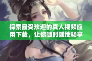 探索最受欢迎的真人视频应用下载，让你随时随地畅享精彩内容