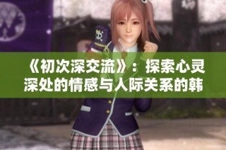 《初次深交流》：探索心灵深处的情感与人际关系的韩剧新视角