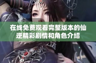 在线免费观看完整版本的仙逆精彩剧情和角色介绍