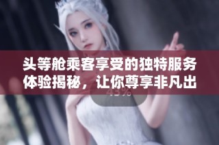 头等舱乘客享受的独特服务体验揭秘，让你尊享非凡出行感受