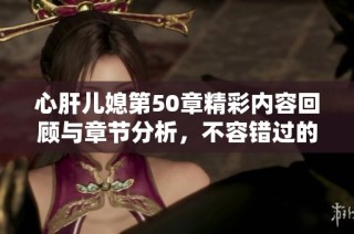 心肝儿媳第50章精彩内容回顾与章节分析，不容错过的情节发展