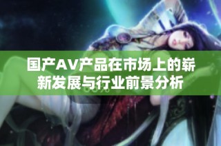国产AV产品在市场上的崭新发展与行业前景分析