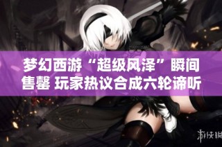 梦幻西游“超级风泽”瞬间售罄 玩家热议合成六轮谛听的奥秘