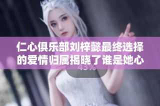 仁心俱乐部刘梓懿最终选择的爱情归属揭晓了谁是她心中的唯一