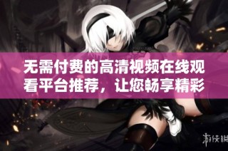 无需付费的高清视频在线观看平台推荐，让您畅享精彩内容