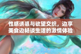 性感诱惑与欲望交织，边享美食边畅谈生活的激情体验