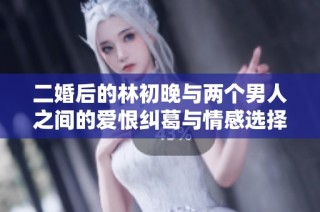 二婚后的林初晚与两个男人之间的爱恨纠葛与情感选择