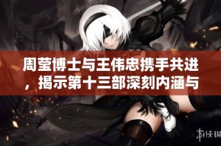 周莹博士与王伟忠携手共进，揭示第十三部深刻内涵与故事发展