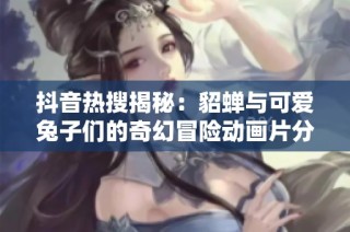 抖音热搜揭秘：貂蝉与可爱兔子们的奇幻冒险动画片分析