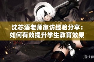 沈芯语老师家访经验分享：如何有效提升学生教育效果
