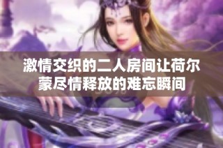 激情交织的二人房间让荷尔蒙尽情释放的难忘瞬间