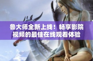 鲁大师全新上线！畅享影院视频的最佳在线观看体验
