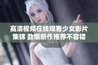 高清视频在线观看少女影片集锦 劲爆新作推荐不容错过